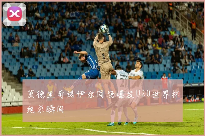 莫德里奇诺伊尔同场爆发U20世界杯绝杀瞬间