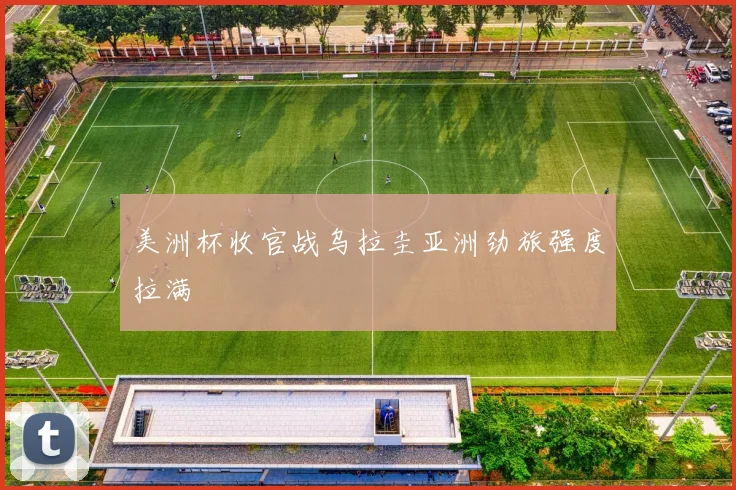 美洲杯收官战乌拉圭亚洲劲旅强度拉满