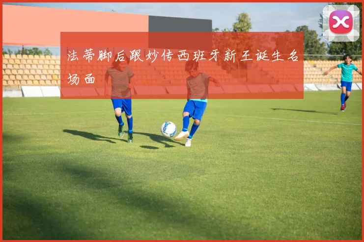 法蒂脚后跟妙传西班牙新王诞生名场面