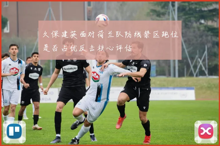 久保建英面对荷兰队防线禁区跑位是否占优反击核心评估