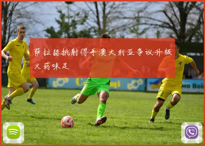 萨拉赫挑射得手澳大利亚争议升级火药味足