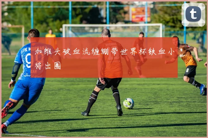 加维头破血流缠绷带世界杯铁血小将出圈