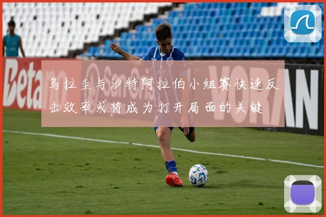 乌拉圭与沙特阿拉伯小组赛快速反击效率或将成为打开局面的关键