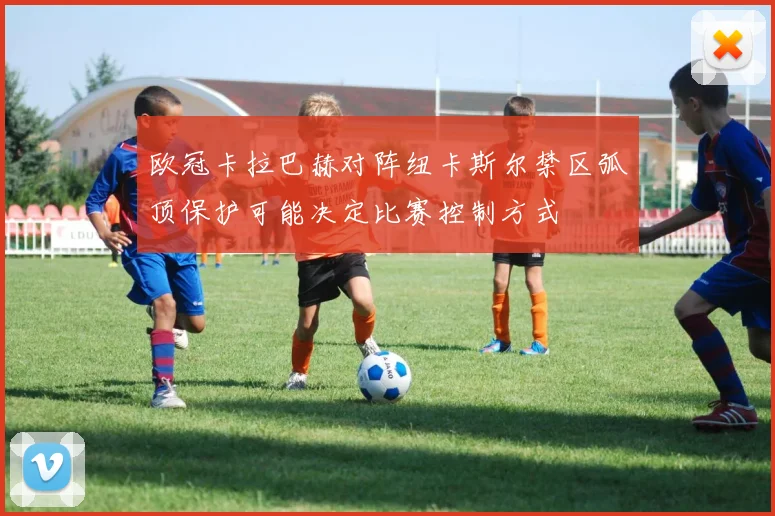 欧冠卡拉巴赫对阵纽卡斯尔禁区弧顶保护可能决定比赛控制方式