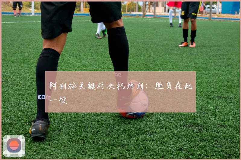 阿利松关键对决托纳利：胜负在此一役