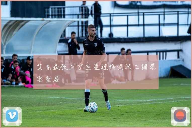 艾克森张玉宁巨星连线武汉三镇悬念重启