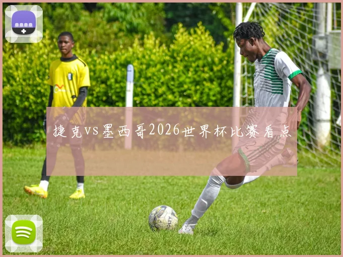 捷克vs墨西哥2026世界杯比赛看点