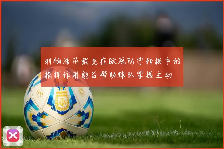 利物浦范戴克在欧冠防守转换中的指挥作用能否帮助球队掌握主动