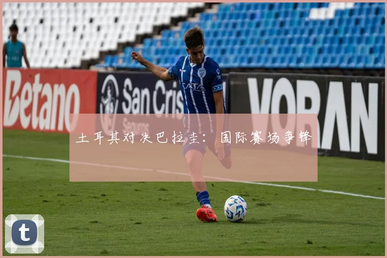 土耳其对决巴拉圭：国际赛场争锋