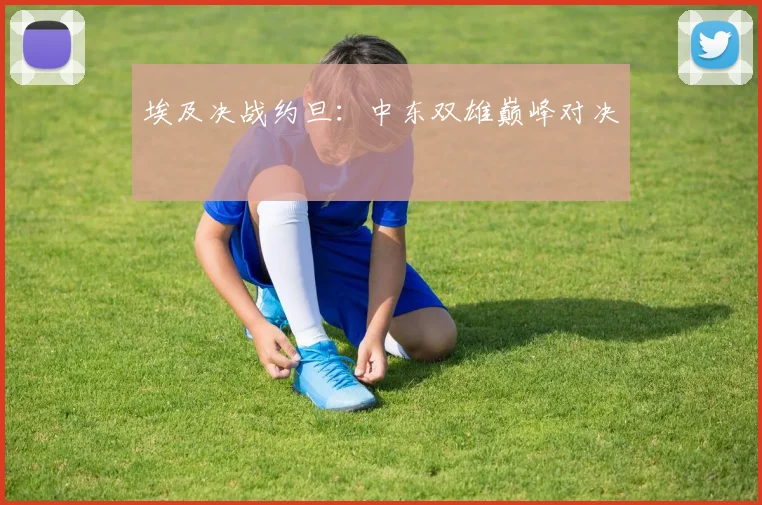 埃及决战约旦：中东双雄巅峰对决