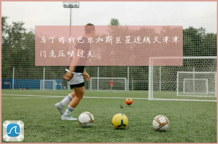 马丁内利巴尔加斯巨星连线天津津门虎压哨过关