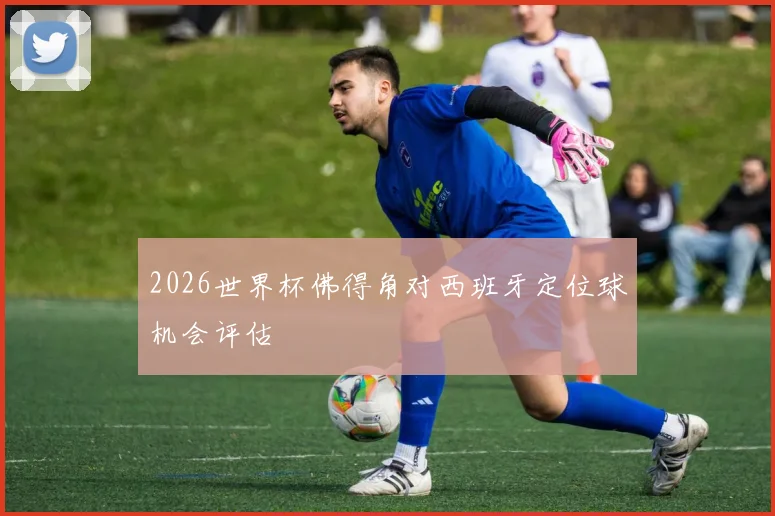2026世界杯佛得角对西班牙定位球机会评估