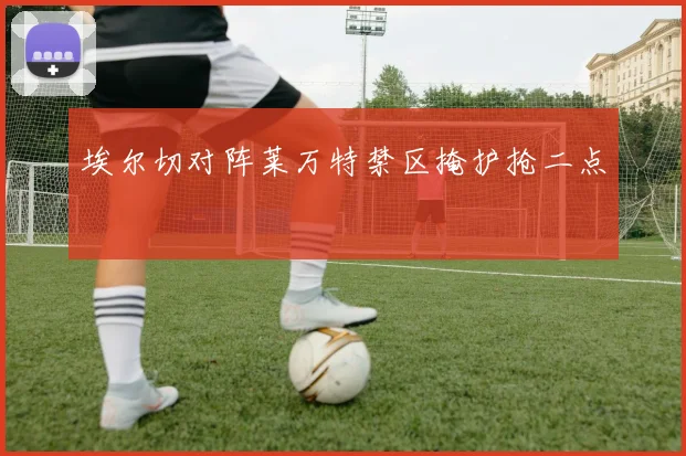 埃尔切对阵莱万特禁区掩护抢二点