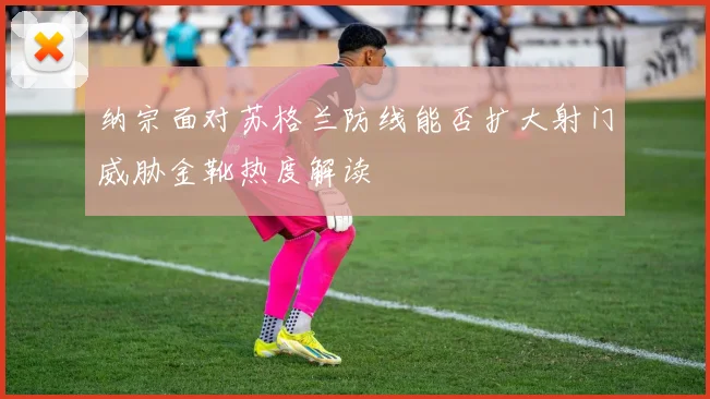 纳宗面对苏格兰防线能否扩大射门威胁金靴热度解读