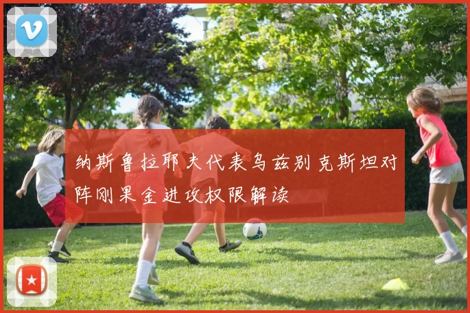 纳斯鲁拉耶夫代表乌兹别克斯坦对阵刚果金进攻权限解读