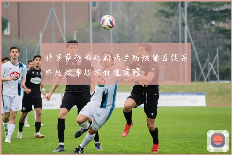 特罗萨德面对新西兰防线能否提高终结效率战术价值前瞻