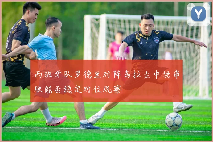 西班牙队罗德里对阵乌拉圭中场串联能否稳定对位观察