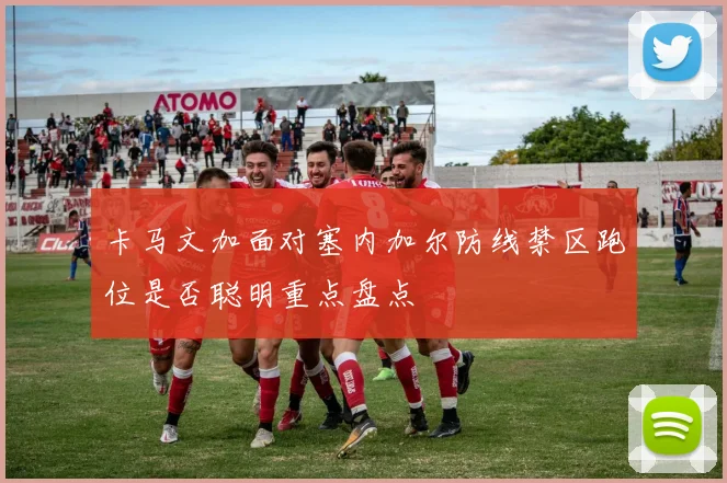卡马文加面对塞内加尔防线禁区跑位是否聪明重点盘点