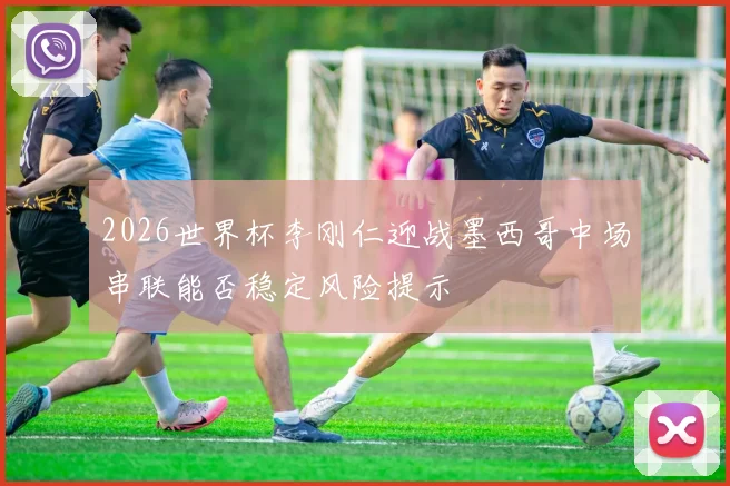 2026世界杯李刚仁迎战墨西哥中场串联能否稳定风险提示