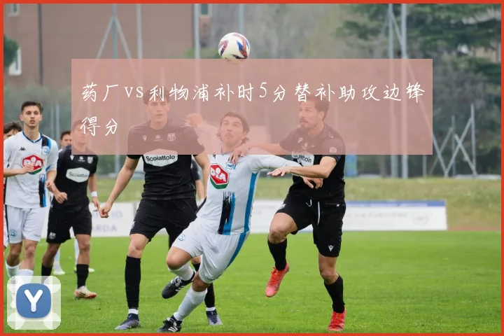 药厂vs利物浦补时5分替补助攻边锋得分