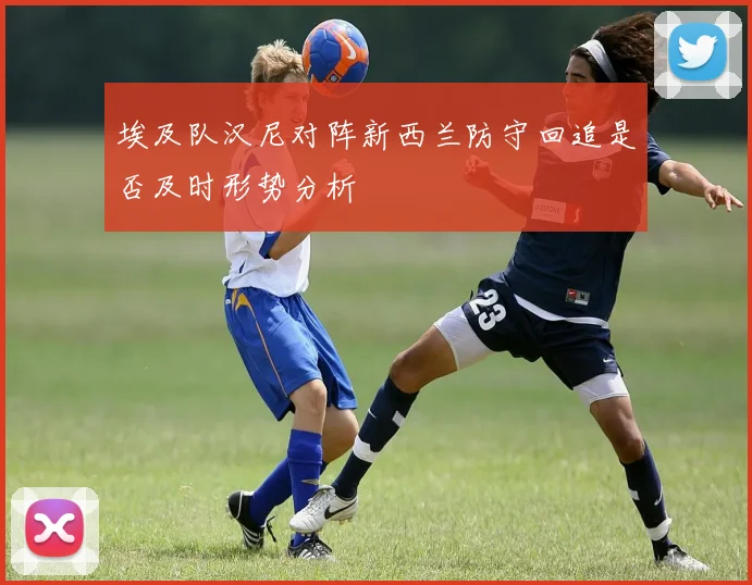 埃及队汉尼对阵新西兰防守回追是否及时形势分析