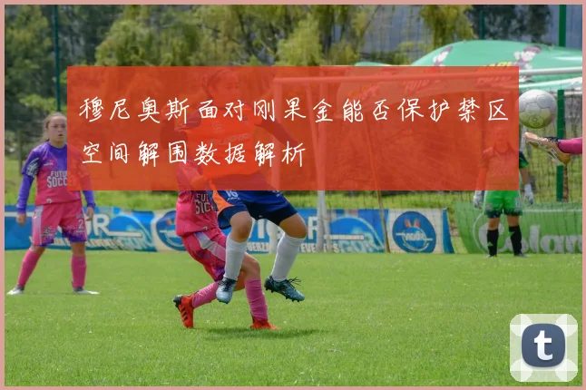 穆尼奥斯面对刚果金能否保护禁区空间解围数据解析