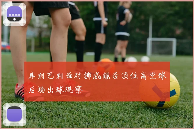 库利巴利面对挪威能否顶住高空球后场出球观察