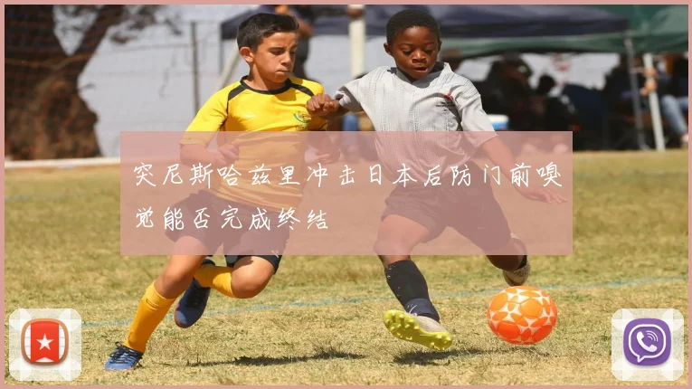 突尼斯哈兹里冲击日本后防门前嗅觉能否完成终结