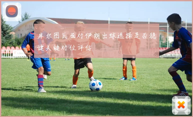 库尔图瓦面对伊朗出球选择是否稳健关键对位评估