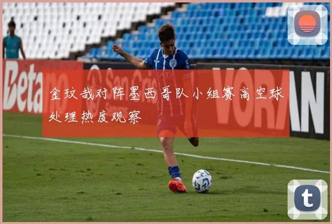 金玟哉对阵墨西哥队小组赛高空球处理热度观察