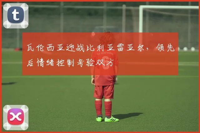 瓦伦西亚迎战比利亚雷亚尔,领先后情绪控制考验双方