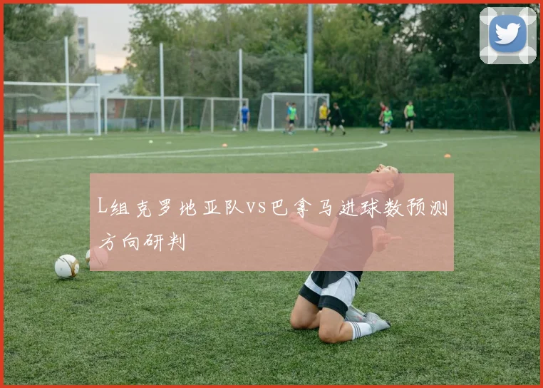 L组克罗地亚队vs巴拿马进球数预测方向研判