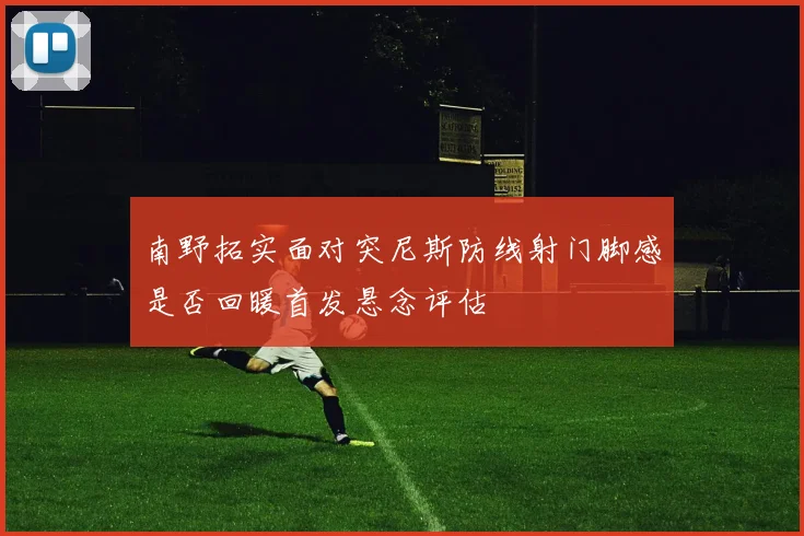 南野拓实面对突尼斯防线射门脚感是否回暖首发悬念评估