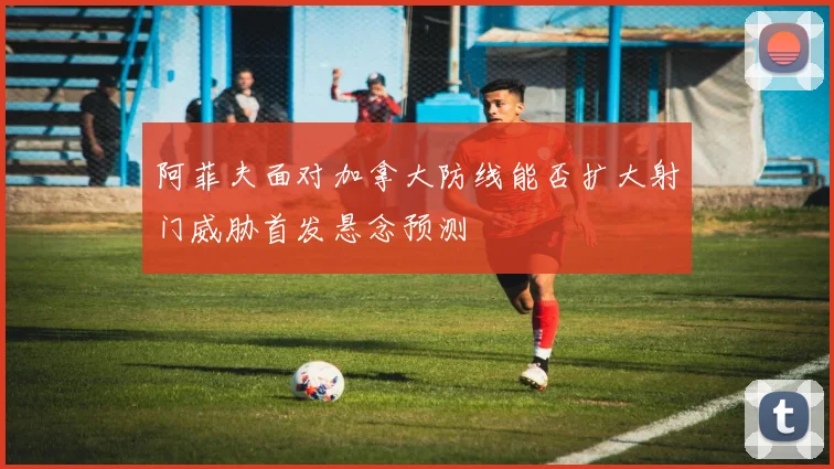 阿菲夫面对加拿大防线能否扩大射门威胁首发悬念预测