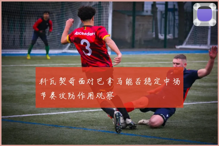 科瓦契奇面对巴拿马能否稳定中场节奏攻防作用观察