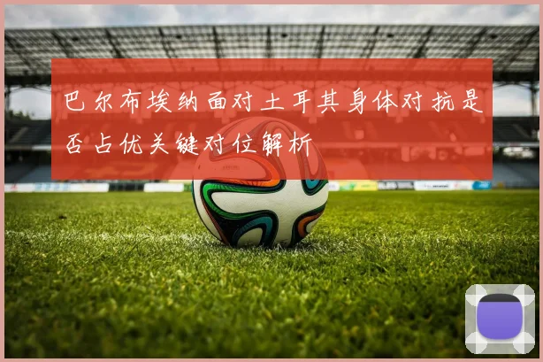 巴尔布埃纳面对土耳其身体对抗是否占优关键对位解析