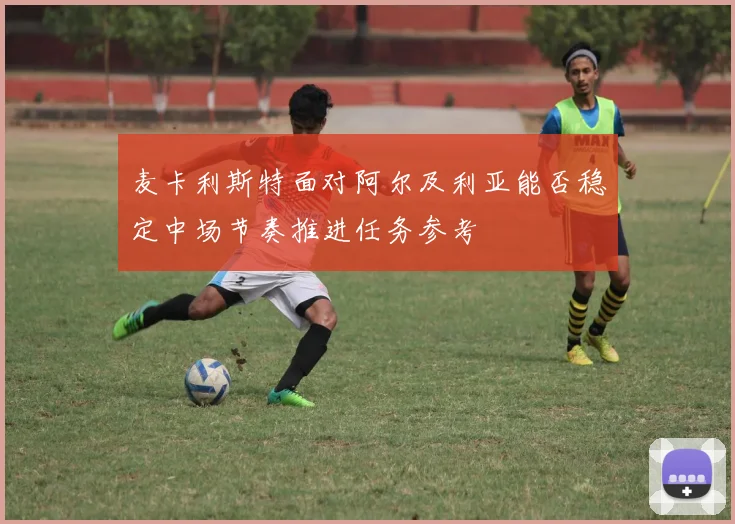 麦卡利斯特面对阿尔及利亚能否稳定中场节奏推进任务参考