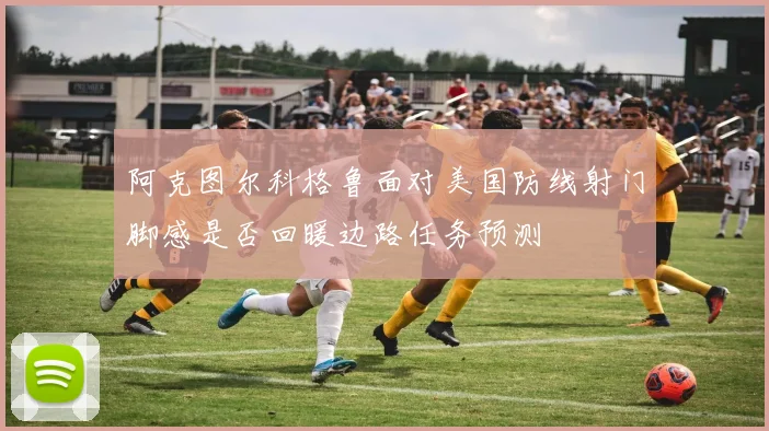 阿克图尔科格鲁面对美国防线射门脚感是否回暖边路任务预测