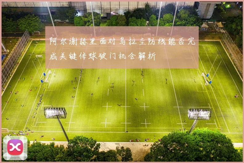 阿尔谢赫里面对乌拉圭防线能否完成关键传球破门机会解析