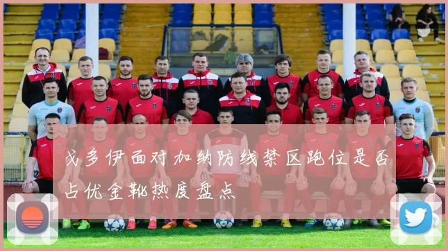 戈多伊面对加纳防线禁区跑位是否占优金靴热度盘点