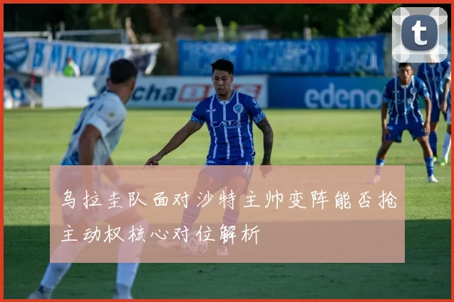 乌拉圭队面对沙特主帅变阵能否抢主动权核心对位解析