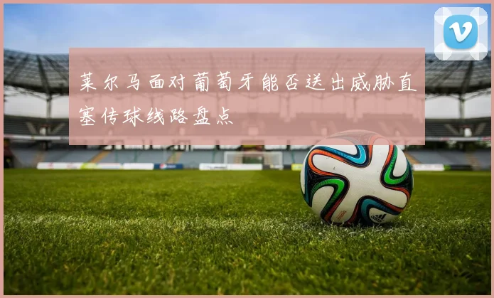 莱尔马面对葡萄牙能否送出威胁直塞传球线路盘点