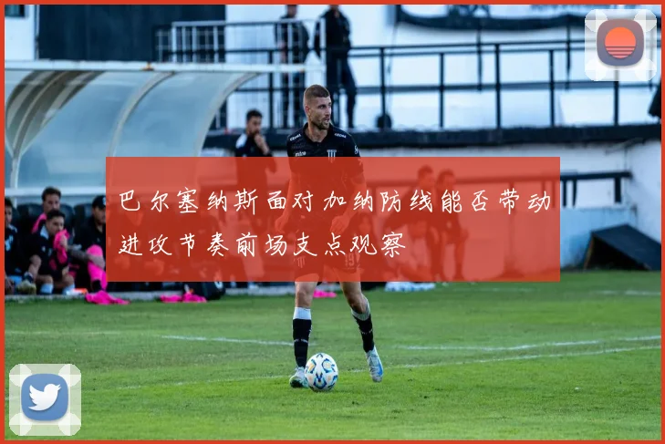 巴尔塞纳斯面对加纳防线能否带动进攻节奏前场支点观察