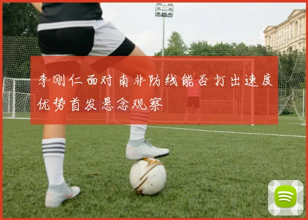 李刚仁面对南非防线能否打出速度优势首发悬念观察